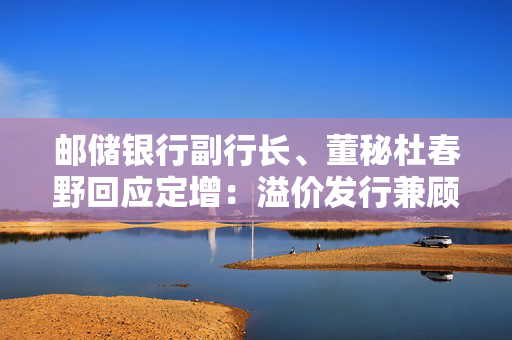 邮储银行副行长、董秘杜春野回应定增：溢价发行兼顾了新老股东利益和银行长远价值提升