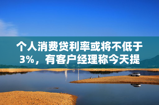 个人消费贷利率或将不低于3%，有客户经理称今天提款的人“格外多”