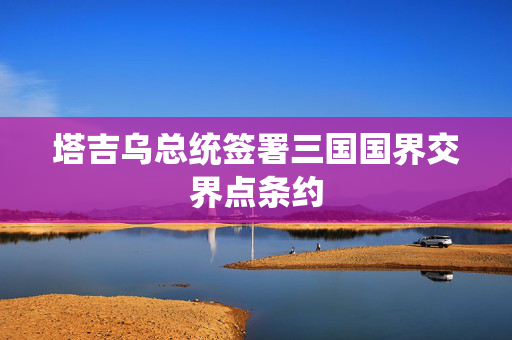 塔吉乌总统签署三国国界交界点条约