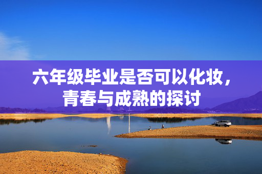 六年级毕业是否可以化妆，青春与成熟的探讨