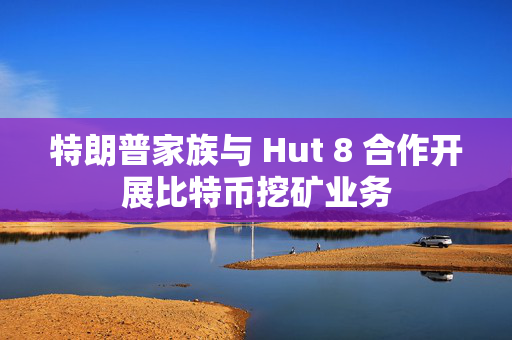 特朗普家族与 Hut 8 合作开展比特币挖矿业务