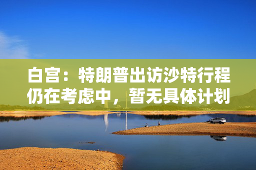白宫：特朗普出访沙特行程仍在考虑中，暂无具体计划