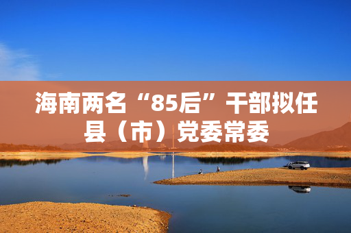 海南两名“85后”干部拟任县（市）党委常委