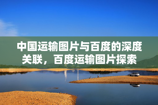 中国运输图片与百度的深度关联，百度运输图片探索