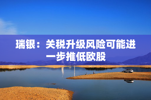 瑞银：关税升级风险可能进一步推低欧股