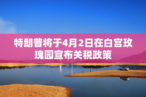 特朗普将于4月2日在白宫玫瑰园宣布关税政策