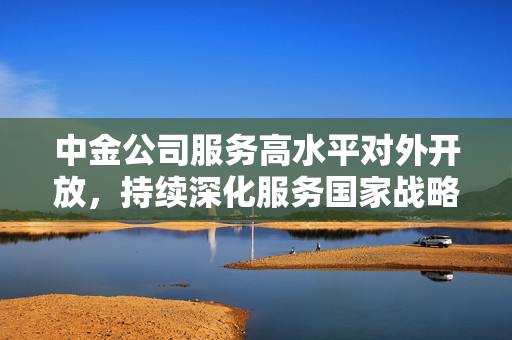 中金公司服务高水平对外开放，持续深化服务国家战略质效