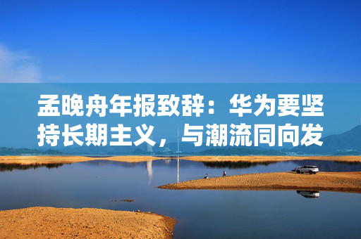 孟晚舟年报致辞：华为要坚持长期主义，与潮流同向发展