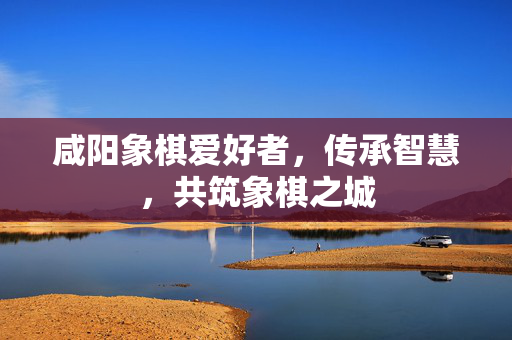 咸阳象棋爱好者，传承智慧，共筑象棋之城