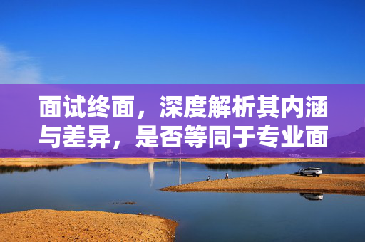 面试终面，深度解析其内涵与差异，是否等同于专业面试？