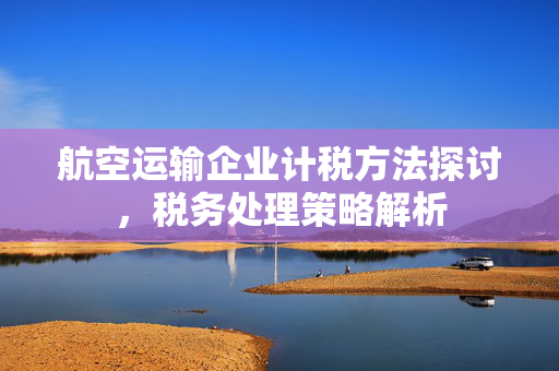 航空运输企业计税方法探讨，税务处理策略解析