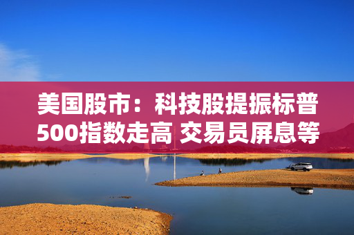 美国股市：科技股提振标普500指数走高 交易员屏息等待关税靴子落地