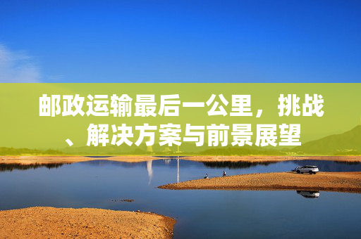 邮政运输最后一公里，挑战、解决方案与前景展望