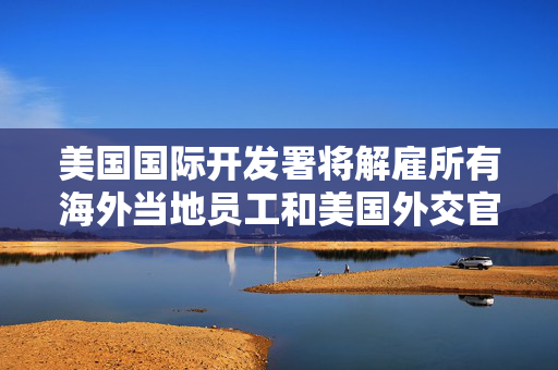 美国国际开发署将解雇所有海外当地员工和美国外交官员