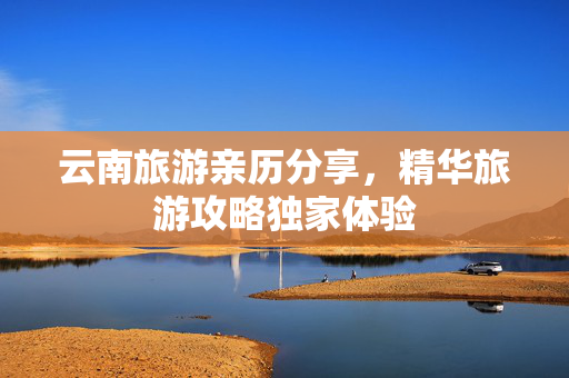 云南旅游亲历分享，精华旅游攻略独家体验