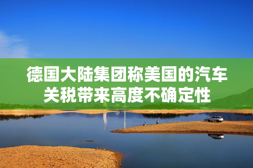 德国大陆集团称美国的汽车关税带来高度不确定性