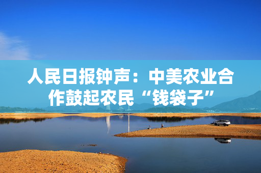 人民日报钟声：中美农业合作鼓起农民“钱袋子”