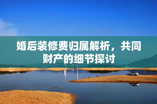 婚后装修费归属解析，共同财产的细节探讨