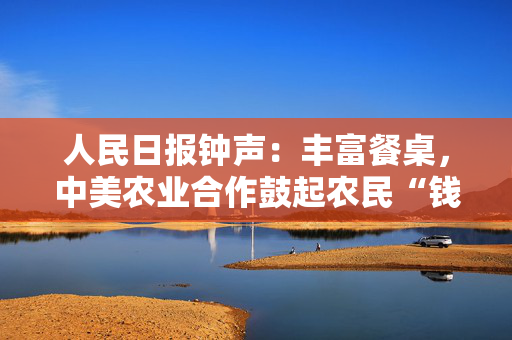 人民日报钟声：丰富餐桌，中美农业合作鼓起农民“钱袋子”