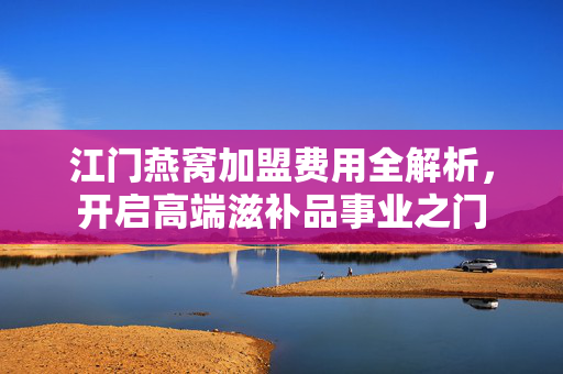 江门燕窝加盟费用全解析，开启高端滋补品事业之门