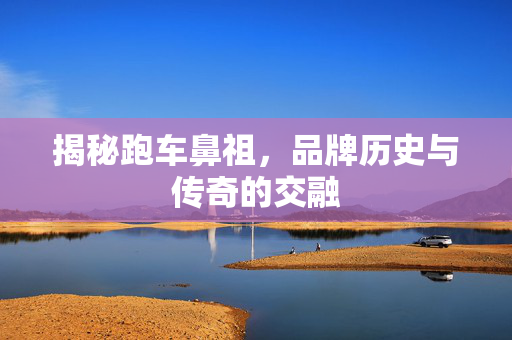 揭秘跑车鼻祖，品牌历史与传奇的交融