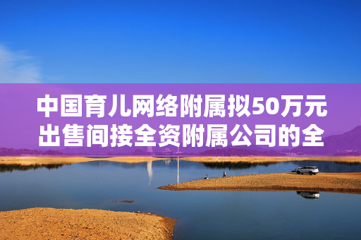 中国育儿网络附属拟50万元出售间接全资附属公司的全部股权
