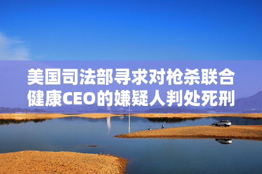 美国司法部寻求对枪杀联合健康CEO的嫌疑人判处死刑