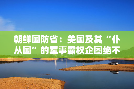 朝鲜国防省：美国及其“仆从国”的军事霸权企图绝不容得逞