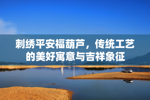 刺绣平安福葫芦，传统工艺的美好寓意与吉祥象征