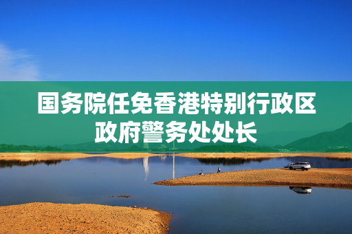 国务院任免香港特别行政区政府警务处处长