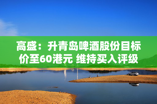 高盛：升青岛啤酒股份目标价至60港元 维持买入评级