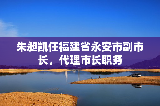朱昶凯任福建省永安市副市长，代理市长职务