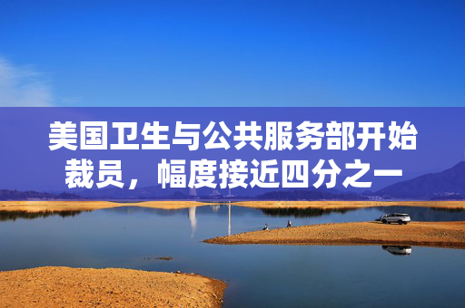 美国卫生与公共服务部开始裁员，幅度接近四分之一