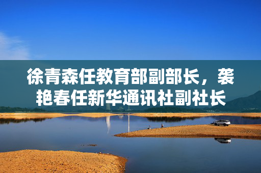 徐青森任教育部副部长，袭艳春任新华通讯社副社长