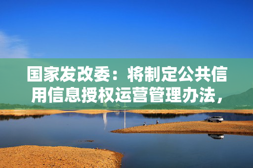 国家发改委：将制定公共信用信息授权运营管理办法，发展壮大信用经济