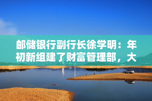 邮储银行副行长徐学明：年初新组建了财富管理部，大力发展财富管理业务正逢其时