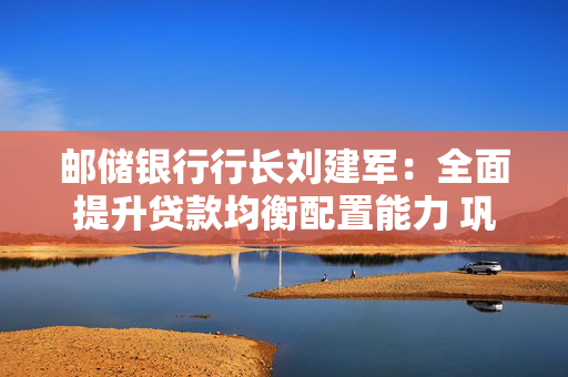 邮储银行行长刘建军：全面提升贷款均衡配置能力 巩固负债核心竞争力