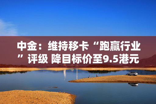 中金：维持移卡“跑赢行业”评级 降目标价至9.5港元