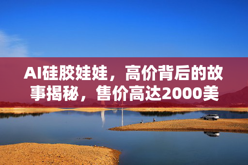AI硅胶娃娃，高价背后的故事揭秘，售价高达2000美元！
