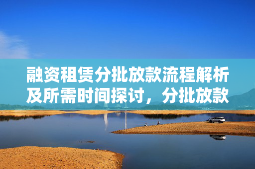 融资租赁分批放款流程解析及所需时间探讨，分批放款需多久？