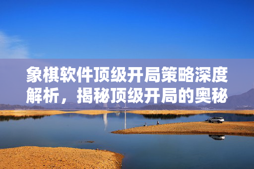 象棋软件顶级开局策略深度解析，揭秘顶级开局的奥秘