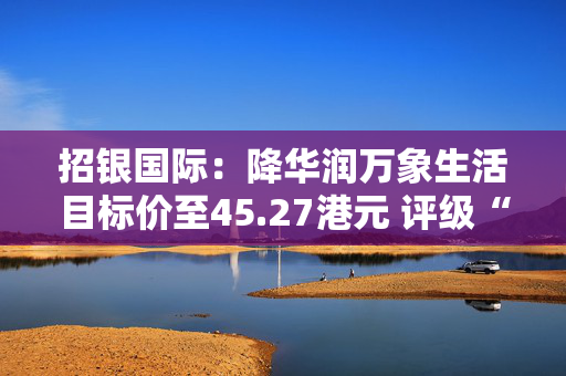 招银国际：降华润万象生活目标价至45.27港元 评级“买入”