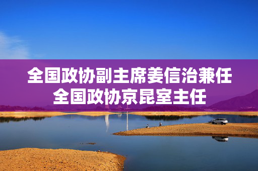 全国政协副主席姜信治兼任全国政协京昆室主任