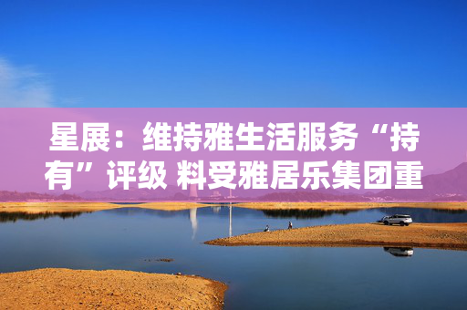星展：维持雅生活服务“持有”评级 料受雅居乐集团重组拖累