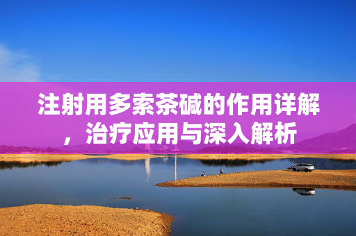 注射用多索茶碱的作用详解，治疗应用与深入解析