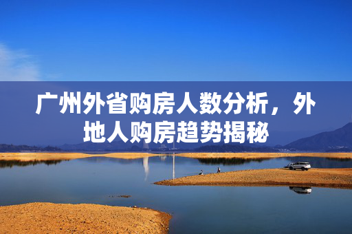 广州外省购房人数分析，外地人购房趋势揭秘