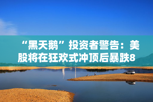 “黑天鹅”投资者警告：美股将在狂欢式冲顶后暴跌80%！