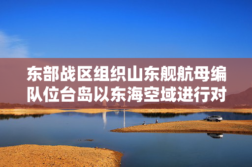 东部战区组织山东舰航母编队位台岛以东海空域进行对海对陆打击等科目演练