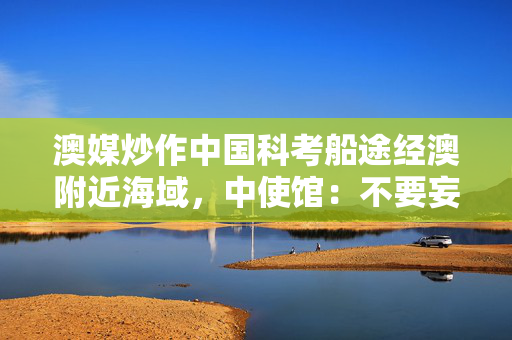 澳媒炒作中国科考船途经澳附近海域，中使馆：不要妄加揣测