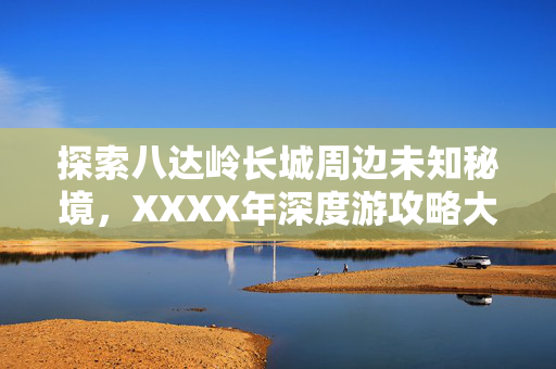 探索八达岭长城周边未知秘境，XXXX年深度游攻略大全（附景点推荐）